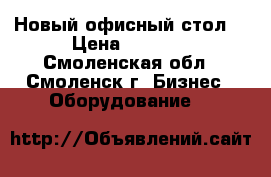 Новый офисный стол. › Цена ­ 4 800 - Смоленская обл., Смоленск г. Бизнес » Оборудование   